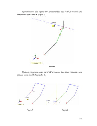 Agora mudamos para o plano “XY”, pressionando a tecla “Tab”, e traçamos uma
reta alinhada com o eixo “X” (Figura 6).




                                           Figura 6


       Mudamos novamente para o plano “YZ” e traçamos duas linhas inclinadas e uma
alinhada com o eixo “Z” (Figuras 7 e 8).




             Figura 7                                   Figura 8




                                                                              141
 