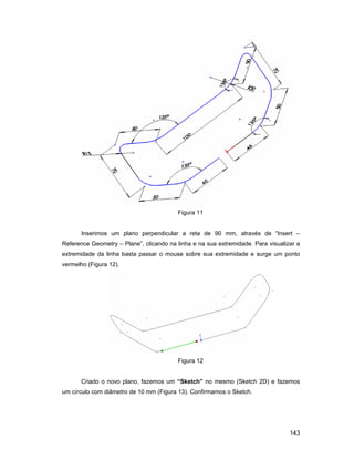 Figura 11


       Inserimos um plano perpendicular a reta de 90 mm, através de “Insert –
Reference Geometry – Plane”, clicando na linha e na sua extremidade. Para visualizar a
extremidade da linha basta passar o mouse sobre sua extremidade e surge um ponto
vermelho (Figura 12).




                                         Figura 12


       Criado o novo plano, fazemos um “Sketch” no mesmo (Sketch 2D) e fazemos
um círculo com diâmetro de 10 mm (Figura 13). Confirmamos o Sketch.




                                                                                  143
 