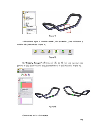 Figura 15


      Selecionamos agora o comando “Shell”, em “Features”, para transformar o
material maciço em vazado (Figura 16).




                                         Figura 16.


      No “Property Manager” definimos um valor de 1,0 mm para espessura das
paredes da peça e selecionamos as duas extremidades da peça modelada (Figura 18).




                                         Figura 18.




      Confirmamos e concluímos a peça.

                                                                               145
 