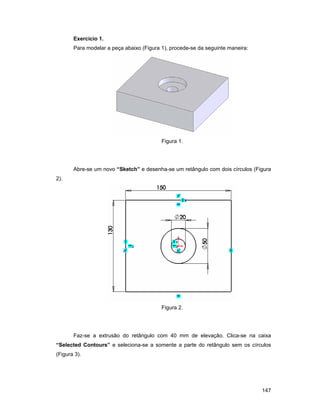 Exercício 1.
       Para modelar a peça abaixo (Figura 1), procede-se da seguinte maneira:




                                          Figura 1.




       Abre-se um novo “Sketch” e desenha-se um retângulo com dois círculos (Figura
2).




                                          Figura 2.




       Faz-se a extrusão do retângulo com 40 mm de elevação. Clica-se na caixa
“Selected Contours” e seleciona-se a somente a parte do retângulo sem os círculos
(Figura 3).




                                                                                147
 