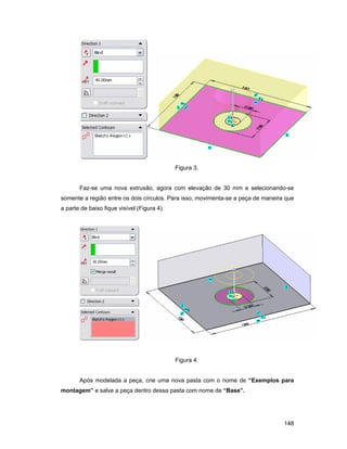 Figura 3.


       Faz-se uma nova extrusão, agora com elevação de 30 mm e selecionando-se
somente a região entre os dois círculos. Para isso, movimenta-se a peça de maneira que
a parte de baixo fique visível (Figura 4).




                                             Figura 4.


       Após modelada a peça, crie uma nova pasta com o nome de “Exemplos para
montagem” e salve a peça dentro dessa pasta com nome de “Base”.




                                                                                  148
 