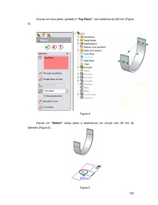 Cria-se um novo plano, paralelo a “Top Plane”, com distância de 220 mm (Figura
4).




                                          Figura 4


       Faz-se um “Sketch” nesse plano e desenha-se um círculo com 50 mm de
diâmetro (Figura 5).




                                          Figura 5

                                                                                 150
 