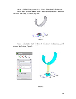 Faz-se a extrusão desse círculo com 15 mm, em direção ao arco já construído.
      Faz-se, agora um novo “Sketch” sobre a face superior desse disco e desenha-se
um círculo com 30 mm de diâmetro (Figura 6).




                                          Figura 6


      Faz-se a extrusão dos círculo de 30 mm de diâmetro, em direção ao arco, usando
a opção “Up To Next” (Figura 7).




                                         Figura 7.




                                                                                 151
 