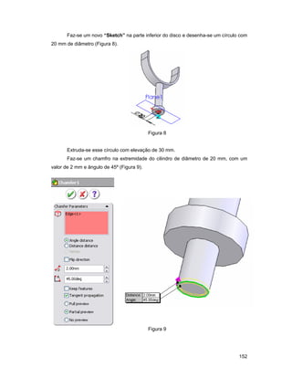 Faz-se um novo “Sketch” na parte inferior do disco e desenha-se um círculo com
20 mm de diâmetro (Figura 8).




                                            Figura 8


       Extruda-se esse círculo com elevação de 30 mm.
       Faz-se um chamfro na extremidade do cilindro de diâmetro de 20 mm, com um
valor de 2 mm e ângulo de 45º (Figura 9).




                                            Figura 9




                                                                                 152
 
