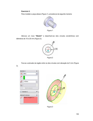 Exercício 3.
      Para modelar a peça abiaxo (Figura 1), procede-se da seguinte maneira:




                                         Figura 1


      Abre-se um novo “Sketch” e desenham-se dois círculos concêntricos com
diâmetros de 10 e 20 mm (Figura 2).




                                         Figura 2


      Faz-se a extrusão da região entre os dois círculos com elevação de 5 mm (Figura
3).




                                         Figura 3



                                                                                 155
 