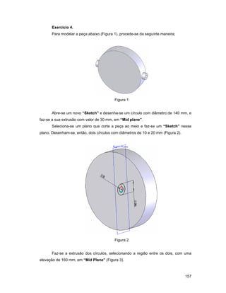 Exercício 4.
      Para modelar a peça abaixo (Figura 1), procede-se da seguinte maneira;




                                          Figura 1


      Abre-se um novo “Sketch” e desenha-se um círculo com diâmetro de 140 mm, e
faz-se a sua extrusão com valor de 30 mm, em “Mid plane”.
      Seleciona-se um plano que corte a peça ao meio e faz-se um “Sketch” nesse
plano. Desenham-se, então, dois círculos com diâmetros de 10 e 20 mm (Figura 2).




                                          Figura 2


      Faz-se a extrusão dos círculos, selecionando a região entre os dois, com uma
elevação de 160 mm, em “Mid Plane” (Figura 3).



                                                                                   157
 