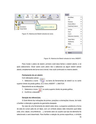 Figura 15. Abertura de Sketch através do ícone.




                                       Figura 16. Abertura de Sketch através do menu INSERT.


       Para mudar o plano de sketch, primeiro você deve fechar o sketch aberto, e só
após selecioná-lo. Clicar sobre outro plano não o seleciona se algum sketch estiver
aberto; simplesmente ele tornar-se-á visível, mas você continuará no mesmo sketch.


       Fechamento de um sketch.
       Com alterações salvas:
       1. Selecione o ícone               na barra de ferramentas de sketch ou no canto
superior direito da janela gráfica, ou o menu INSERT → SKETCH.
       Descartando-se as alterações:
       1. Selecione o ícone          no canto superior direito da janela gráfica;
       2. Confirme o descarte.


       Geração de referenciais.
       O Solid Works faz indicações de pontos, posições e orientações chaves, de modo
a facilitar a obtenção e garantia da geometria desejada.
       No caso de uma ferramenta de sketch estar ativa, o programa substituirá a forma
de seta do cursor pela de um lápis, com um símbolo abaixo dele indicando qual delas
(reta, arco, elipse, circunferência, ...), tornando claro ao usuário que tipo de elemento foi
selecionado e será desenhado. Para facilitar a seleção de pontos específicos, o símbolo
                                                                                          16
 