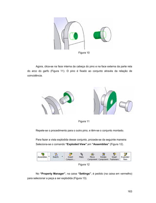 Figura 10




       Agora, clica-se na face interna da cabeça do pino e na face externa da parte reta
do arco do garfo (Figura 11). O pino é fixado ao conjunto através da relação de
coincidência.




                                           Figura 11


       Repete-se o procedimento para o outro pino, e têm-se o conjunto montado.


       Para fazer a vista explodida desse conjunto, procede-se da seguinte maneira:
       Seleciona-se o comando “Exploded View”,em “Assemblies” (Figura 12).




                                           Figura 12


       No “Property Manager”, na caixa “Settings”, é pedido (na caixa em vermelho)
para selecionar a peça a ser explodida (Figura 13).



                                                                                      163
 