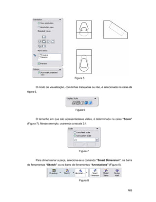 Figura 5


       O modo de visualização, com linhas tracejadas ou não, é selecionado na caixa da
figura 6.




                                       Figura 6


       O tamanho em que são apresentadasas vistas, é determinado na caixa “Scale”
(Figura 7). Nesse exemplo, usaremos a escala 2:1.




                                          Figura 7


       Para dimensionar a peça, seleciona-se o comando “Smart Dimension”, na barra
de ferramentas “Sketch” ou na barra de ferramentas “Annotations” (Figura 8).




                                          Figura 8


                                                                                  169
 