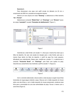 Exercício 2.
       Para dimensionar uma peça com perfil circular de diâmetro de 20 mm e
comprimento de 2000 mm, procede-se da seguinte maneira:
       Abre-se um novo arquivo em modo “Drawing”, e seleciona-se a folha tamanho
“A4 – Portrait”.
       Seleciona-se o comando “Model View”, em “Drawings”, e em “Browse” busca-
se a peça “exemplo3” na pasta “Exemplos de detalhamento” (Figura 1).




                                          Figura 1


       Inserindo-se a vista frontal, com escala 1:1, vê-se que a mesma fica maior que a
folha de desenho. Se usar uma escala de redução para a vista frontal, para que a
mesma fique dentro da folha de desenho, o perfil da peça fica muito pequeno,
dificultando seu entendimento. Nesse caso, mantêm-se a escala 1:1, e seleciona-se o
comando “Horizontal Break”, em “Drawings”, para fazer uma quebra na peça,
reduzindo seu comprimento mas mantendo o perfil na escala 1:1 (Figura 2).




                                          Figura 2


       Com o comando selecionado, clica-se sobre a vista da peça e surgem duas linhas
horizontais em zigue-zague cortando a peça. Clica-se com o botão esquerdo do mouse
sobre uma das linhas e, com o botão esquerdo do mouse pressionado, arrasta-se essa
linha para a proximidade de uma das extremidades da peça. Faz-se o mesmo com a
outra linha (Figura 3).


                                                                                   173
 