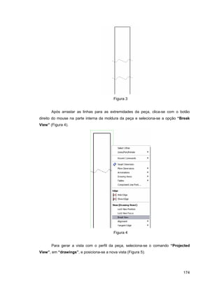 Figura 3


       Após arrastar as linhas para as extremidades da peça, clica-se com o botão
direito do mouse na parte interna da moldura da peça e seleciona-se a opção “Break
View” (Figura 4).




                                          Figura 4


       Para gerar a vista com o perfil da peça, seleciona-se o comando “Projected
View”, em “drawings”, e posiciona-se a nova vista (Figura 5).




                                                                              174
 
