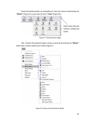 Essas ferramentas podem ser acessadas por meio dos ícones na ferramentas de
“Sketch” (Figura 21) ou por meio do menu “Tools” (Figura 22).




                                                                     Clicar nessa seta para
                                                                     mostrar o restante dos
                                                                     icones.


                                 Figura 21. Ferramentas de edição


       Obs.: Quando não aparecem alguns ícones na barra de ferramentas de “Sketch”
basta clicar na seta á direita como mostra a figura 21.




                            Figura 22. Acesso as ferramentas de edição.



                                                                                       20
 