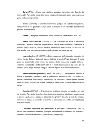 Cortar (TRIM) → Usado para o corte de quaisquer elementos, entre 2 pontos de
intersecção. Para cortar basta clicar sobre o segmento desejado, que o sistema procura
pelos limites mais próximos.


          Extend (EXTEND) → Extende um elemento qualquer até o objeto mais próximo,
considerando a sua geometria. Clique sobre o elemento a ser extendido, do lado mais
próximo do objeto-limite.


          Deletar → Apaga-se um elemento inteiro clicando-se sobre ele e na tecla DEL.


          Inserir concordâncias (FILLET) → Cria concordâncias entre 2 elementos
quaisquer. Defina na janela de propriedades o raio de arredondamento. Especifique a
posição da concordância clicando sobre os elementos a serem unidos, ou no ponto de
intersecção. Note que mais de uma concordância pode ser criada por vez.


          Inserir chanfros (CHAMFER) → Estes podem ser definidos pelas distâncias do
vértice (opção Distance-distance); ou por distância e ângulo (Angle-distance). O canto
pode ser selecionado pelos vértices ou arestas. Neste caso, para a opção Distance-
distance, é associada a distância D1 com a 1a aresta selecionada; e D2 com a 2a. No
caso da opção Angle-distance, o ângulo é medido a partir da 1a aresta selecionada.


          Inserir elementos paralelos (OFFSET ENTITIES) → Cria elementos idênticos a
outros já existentes, paralelos a eles a determinada distância e lado. Ao acessá-lo,
defina a distância e selecione o(s) elemento(s). Se necessário, use as opções Reverse
(inverte o lado), Bi-direcional (ambos os lados) e Select chain (considera elementos em
série).


          Espelhar (MIRROR) → Cria elementos simétricos a outros, em relação a um eixo
de simetria. Para tanto, desenhe a linha de simetria, selecione-a junto com os elementos
a serem espelhados, e acesse o comando. Se preferir, desenhe o eixo de simetria,
selecione-o, acesse o comando, e desenhe os elementos que, então, são espelhados
simultaneamente.


          Converter elementos em referências, e vice-versa (CONSTRUCTION) →
Usado para transformar elementos quaisquer em elementos de referência, ou vice-versa.
Acesse o comando e selecione o(s) elementos(s) desejado(s).


                                                                                         21
 