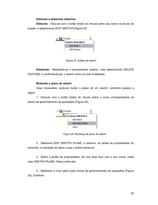 Editando e deletando sketches
          Editando - Clica-se com o botão direito do mouse sobre seu ícone na árvore de
projeto, e seleciona-se EDIT SKETCH (Figura 23).




                                 Figura 23. Edição de sketch.


          Deletando - Repetindo-se o procedimento anterior, mas selecionando DELETE
FEATURE, e confirmando-se, o sketch como um todo é deletado.


          Mudando o plano de sketch
          Caso necessário, pode-se mudar o plano de um sketch, conforme passos a
seguir.
          1. Clica-se com o botão direito do mouse sobre o ícone correspondente na
árvore de gerenciamento de operações (Figura 24);




                               Figura 24. Mudança de plano de sketch.


          2. Selecione EDIT SKETCH PLANE, e observe, na janela de propriedades do
comando, a indicação do plano a que o sketch pertence;


          3. Sobre a janela de propriedades, há uma tarja azul com o seu nome; neste
caso SKETCH PLANE. Clique sobre ela;


          4. Selecione o novo plano pela árvore de gerenciamento de operações (Figura
25). Confirme.




                                                                                    23
 