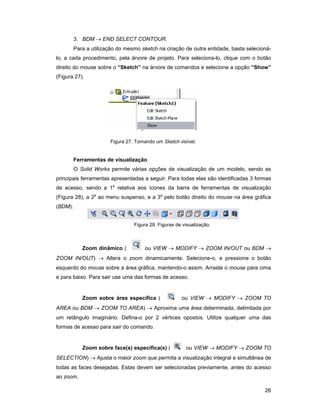 3. BDM → END SELECT CONTOUR.
         Para a utilização do mesmo sketch na criação de outra entidade, basta selecioná-
lo, a cada procedimento, pela árvore de projeto. Para seleciona-lo, clique com o botão
direito do mouse sobre o “Sketch” na árvore de comandos e selecione a opção “Show”
(Figura 27).




                       Figura 27. Tornando um Sketch visível.


         Ferramentas de visualização
         O Solid Works permite várias opções de visualização de um modelo, sendo as
principais ferramentas apresentadas a seguir. Para todas elas são identificadas 3 formas
de acesso, sendo a 1a relativa aos ícones da barra de ferramentas de visualização
(Figura 28), a 2a ao menu suspenso, e a 3a pelo botão direito do mouse na área gráfica
(BDM).


                                 Figura 28. Figuras de visualização.



            Zoom dinâmico (           ou VIEW → MODIFY → ZOOM IN/OUT ou BDM →
ZOOM IN/OUT) → Altera o zoom dinamicamente. Selecione-o, e pressione o botão
esquerdo do mouse sobre a área gráfica, mantendo-o assim. Arraste o mouse para cima
e para baixo. Para sair use uma das formas de acesso.


            Zoom sobre área específica (              ou VIEW → MODIFY → ZOOM TO
AREA ou BDM → ZOOM TO AREA) → Aproxima uma área determinada, delimitada por
um retângulo imaginário. Defina-o por 2 vértices opostos. Utilize qualquer uma das
formas de acesso para sair do comando.


            Zoom sobre face(s) específica(s) (          ou VIEW → MODIFY → ZOOM TO
SELECTION) → Ajusta o maior zoom que permita a visualização integral e simultânea de
todas as faces desejadas. Estas devem ser selecionadas previamente, antes do acesso
ao zoom.

                                                                                      26
 
