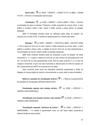 Zoom total (     ou VIEW → MODIFY → ZOOM TO FIT ou BDM → ZOOM
TO FIT) → Permite a visualização total da peça.


            Translação (      ou VIEW → MODIFY → PAN ou BDM → PAN ) → Permite
a translação da peça no espaço. Pressione o botão esquerdo do mouse sobre a área
gráfica e arraste-o sobre a tela. Libere o botão quando a peça estiver na posição
desejada.
       OBS: A translação também pode ser efetuada pelas setas do teclado, em
conjunto com a tecla CTRL. O sentido do deslocamento é o mesmo das setas.


            Rotação (      ou VIEW → MODIFY → ROTATE ou BDM → ROTATE VIEW)
→ Gira a peça em torno de um eixo. Aperte o botão esquerdo do mouse sobre a área
gráfica e arraste-o sobre a tela: a rotação se dá em torno de um eixo perpendicular a
movimentação do mouse. Libere o botão na posição adequada.
       OBS: Este comando também pode ser acessado a partir do teclado. As setas
horizontais (← e →) giram o objeto em torno de um eixo vertical; se acionadas junto com
ALT, em torno de um eixo perpendicular à tela. Para as setas verticais (↑ e ↓) o eixo de
rotação é horizontal. O giro nos eixos horizontal e vertical pode ser feito em passos de
90º, pressionando-se SHIFT em conjunto com as setas.
       Esse comando pode ainda ser acessado mantendo pressionado o botão de
rolagem do mouse (botão do centro) e movimentando o cursor sobre a área de trabalho.


       Retorno à posição de visualização anterior (       ) → Retorna sucessivamente
às posições de visualização definidas anteriormente.


       Visualização apenas com arestas visíveis (            ou VIEW → DISPLAY →
HIDDEN LINES REMOVED).



       Visualização com arestas visíveis e não visíveis (      ou VIEW → DISPLAY →
HIDDEN LINES REMOVED).


       Visualização segundo “estrutura de arame” (            ou VIEW → DISPLAY →
WIREFRAME) → O modelo é apresentado como se não fosse sólido, podendo-se
observar todas as suas arestas.


                                                                                     27
 