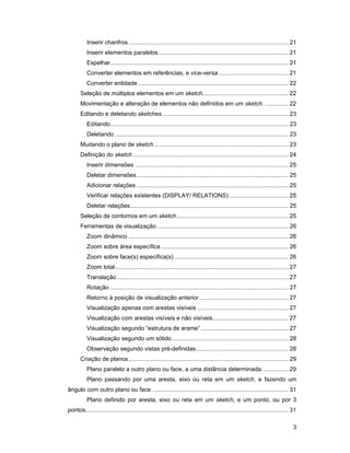 Inserir chanfros ................................................................................................. 21
          Inserir elementos paralelos............................................................................... 21
          Espelhar............................................................................................................ 21
          Converter elementos em referências, e vice-versa .......................................... 21
          Converter entidade ........................................................................................... 22
       Seleção de múltiplos elementos em um sketch.................................................... 22
       Movimentação e alteração de elementos não definidos em um sketch. .............. 22
       Editando e deletando sketches............................................................................. 23
          Editando............................................................................................................ 23
          Deletando ......................................................................................................... 23
       Mudando o plano de sketch.................................................................................. 23
       Definição do sketch .............................................................................................. 24
          Inserir dimensões ............................................................................................. 25
          Deletar dimensões ............................................................................................ 25
          Adicionar relações ............................................................................................ 25
          Verificar relações existentes (DISPLAY/ RELATIONS) .................................... 25
          Deletar relações................................................................................................ 25
       Seleção de contornos em um sketch.................................................................... 25
       Ferramentas de visualização................................................................................ 26
          Zoom dinâmico ................................................................................................. 26
          Zoom sobre área específica ............................................................................. 26
          Zoom sobre face(s) específica(s) ..................................................................... 26
          Zoom total......................................................................................................... 27
          Translação ........................................................................................................ 27
          Rotação ............................................................................................................ 27
          Retorno à posição de visualização anterior ...................................................... 27
          Visualização apenas com arestas visíveis ....................................................... 27
          Visualização com arestas visíveis e não visíveis.............................................. 27
          Visualização segundo “estrutura de arame” ..................................................... 27
          Visualização segundo um sólido ...................................................................... 28
          Observação segundo vistas pré-definidas........................................................ 28
       Criação de planos................................................................................................. 29
          Plano paralelo a outro plano ou face, a uma distância determinada. ............... 29
          Plano passando por uma aresta, eixo ou reta em um sketch, e fazendo um
ângulo com outro plano ou face. .................................................................................. 31
          Plano definido por aresta, eixo ou reta em um sketch, e um ponto; ou por 3
pontos........................................................................................................................... 31

                                                                                                                                  3
 