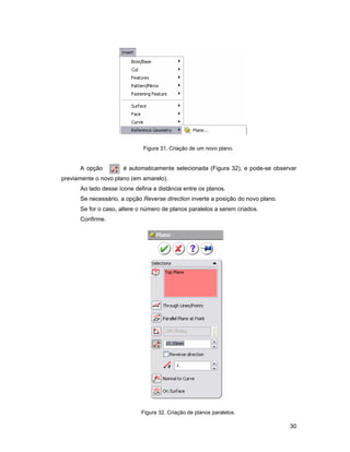 Figura 31. Criação de um novo plano.


      A opção         é automaticamente selecionada (Figura 32), e pode-se observar
previamente o novo plano (em amarelo).
      Ao lado desse ícone defina a distância entre os planos.
      Se necessário, a opção Reverse direction inverte a posição do novo plano.
      Se for o caso, altere o número de planos paralelos a serem criados.
      Confirme.




                             Figura 32. Criação de planos paralelos.

                                                                                  30
 