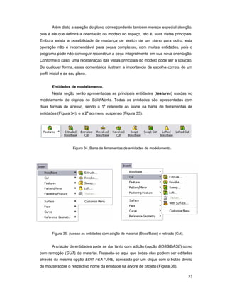 Além disto a seleção do plano correspondente também merece especial atenção,
pois é ele que definirá a orientação do modelo no espaço, isto é, suas vistas principais.
Embora exista a possibilidade de mudança de sketch de um plano para outro, esta
operação não é recomendável para peças complexas, com muitas entidades, pois o
programa pode não conseguir reconstruir a peça integralmente em sua nova orientação.
Conforme o caso, uma reordenação das vistas principais do modelo pode ser a solução.
De qualquer forma, estes comentários ilustram a importância da escolha correta de um
perfil inicial e de seu plano.


       Entidades de modelamento.
        Nesta seção serão apresentadas as principais entidades (features) usadas no
modelamento de objetos no SolidWorks. Todas as entidades são apresentadas com
duas formas de acesso, sendo a 1a referente ao ícone na barra de ferramentas de
entidades (Figura 34), e a 2a ao menu suspenso (Figura 35).




                     Figura 34. Barra de ferramentas de entidades de modelamento.




       Figura 35. Acesso as entidades com adição de material (Boss/Base) e retirada (Cut).


       A criação de entidades pode se dar tanto com adição (opção BOSS/BASE) como
com remoção (CUT) de material. Ressalta-se aqui que todas elas podem ser editadas
através da mesma opção EDIT FEATURE, acessada por um clique com o botão direito
do mouse sobre o respectivo nome da entidade na árvore de projeto (Figura 36).

                                                                                             33
 