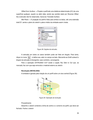 Offset from Surface → Projeta o perfil até uma distância determinada (D1) de uma
superfície qualquer, aquém ou além dela, sendo seu sentido dado por Reverse Offset.
Se a extrusão não for observada, marca-se Translate Surface.
       Mid Plane → A projeção do perfil é feita para ambos os lados, até uma extensão
total D1, sendo o plano do sketch o plano médio da entidade assim criada.




                              Figura 38. Opções de extrusão.


       A extrusão em todos os casos também pode ser feita em ângulo. Para tanto,
clique no ícone        e defina seu valor no campo ao lado. Marcando-se Draft outward o
ângulo da extrusão é divergente; caso contrário, convergente.
       Para a operação EXTRUDED CUT existe a opção Flip Side to Cut que, se
marcada, faz com que seja removido o material externo ao sketch.


       Revolução (REVOLVED):
       A entidade é gerada pela rotação de um perfil sobre um eixo central (Figura 39).




                                Figura 39. Operação de revolução


       Procedimento:
       Desenhe o sketch contendo a linha de centro e o contorno do perfil, que deve ser
fechado. Feche o sketch.


                                                                                      35
 