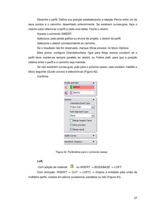 Desenhe o perfil. Defina sua posição estabelecendo a relação Pierce entre um de
seus pontos e o caminho, desenhado anteriormente. Se existirem curvas-guia, faça o
mesmo para relacionar o perfil a cada uma delas. Feche o sketch.
       Acesse o comando SWEEP.
       Selecione, pela janela gráfica ou árvore de projeto, o sketch do perfil.
       Selecione o sketch correspondente ao caminho.
       Se o resultado não for observado, marque Show preview, no bloco Options.
       Mais acima, configure Orientation/twist Type para Keep normal constant, se o
perfil deve manter-se sempre paralelo ao sketch; ou Follow path, para que a posição
relativa entre o perfil e o caminho seja mantida.
       Se não existirem curvas-guia, pule para o próximo passo; caso existam, habilite o
bloco seguinte (Guide curves) e selecione-as (Figura 42).
       Confirme.




                       Figura 42. Parâmetros para o comando sweep.


       Loft.

        Com adição de material:         ou INSERT → BOSS/BASE → LOFT.
       Com remoção: INSERT → CUT → LOFT) → Origina a entidade pela união de
múltiplos perfis, criados em planos sucessivos, paralelos ou não (Figura 43).




                                                                                     37
 