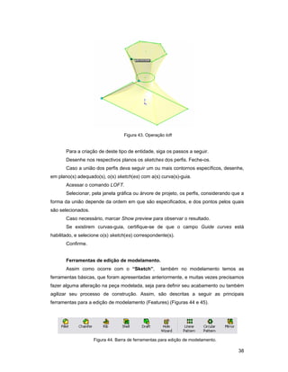 Figura 43. Operação loft


       Para a criação de deste tipo de entidade, siga os passos a seguir.
       Desenhe nos respectivos planos os sketches dos perfis. Feche-os.
       Caso a união dos perfis deva seguir um ou mais contornos específicos, desenhe,
em plano(s) adequado(s), o(s) sketch(es) com a(s) curva(s)-guia.
       Acessar o comando LOFT.
       Selecionar, pela janela gráfica ou árvore de projeto, os perfis, considerando que a
forma da união depende da ordem em que são especificados, e dos pontos pelos quais
são selecionados.
       Caso necessário, marcar Show preview para observar o resultado.
       Se existirem curvas-guia, certifique-se de que o campo Guide curves está
habilitado, e selecione o(s) sketch(es) correspondente(s).
       Confirme.


       Ferramentas de edição de modelamento.
       Assim como ocorre com o “Sketch”,            também no modelamento temos as
ferramentas básicas, que foram apresentadas anteriormente, e muitas vezes precisamos
fazer alguma alteração na peça modelada, seja para definir seu acabamento ou também
agilizar seu processo de construção. Assim, são descritas a seguir as principais
ferramentas para a edição de modelamento (Features) (Figuras 44 e 45).




                    Figura 44. Barra de ferramentas para edição de modelamento.

                                                                                       38
 