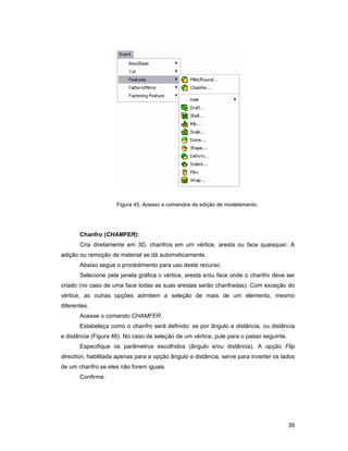 Figura 45. Acesso a comandos de edição de modelamento.




       Chanfro (CHAMFER):
       Cria diretamente em 3D, chanfros em um vértice, aresta ou face quaisquer. A
adição ou remoção de material se dá automaticamente.
       Abaixo segue o procedimento para uso deste recurso.
       Selecione pela janela gráfica o vértice, aresta e/ou face onde o chanfro deve ser
criado (no caso de uma face todas as suas arestas serão chanfradas). Com exceção do
vértice, as outras opções admitem a seleção de mais de um elemento, mesmo
diferentes.
       Acesse o comando CHAMFER.
       Estabeleça como o chanfro será definido: se por ângulo e distância, ou distância
e distância (Figura 46). No caso da seleção de um vértice, pule para o passo seguinte.
       Especifique os parâmetros escolhidos (ângulo e/ou distância). A opção Flip
direction, habilitada apenas para a opção ângulo e distância, serve para inverter os lados
de um chanfro se eles não forem iguais.
       Confirme.




                                                                                         39
 