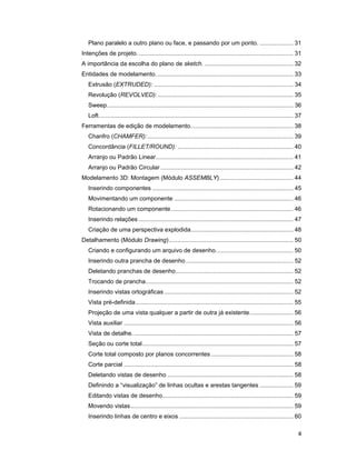 Plano paralelo a outro plano ou face, e passando por um ponto. .................... 31
Intenções de projeto. ............................................................................................ 31
A importância da escolha do plano de sketch. ..................................................... 32
Entidades de modelamento. ................................................................................. 33
   Extrusão (EXTRUDED): ................................................................................... 34
   Revolução (REVOLVED): ................................................................................. 35
   Sweep............................................................................................................... 36
   Loft.................................................................................................................... 37
Ferramentas de edição de modelamento. ............................................................ 38
   Chanfro (CHAMFER): ....................................................................................... 39
   Concordância (FILLET/ROUND): ..................................................................... 40
   Arranjo ou Padrão Linear.................................................................................. 41
   Arranjo ou Padrão Circular ............................................................................... 42
Modelamento 3D: Montagem (Módulo ASSEMBLY)............................................ 44
   Inserindo componentes .................................................................................... 45
   Movimentando um componente ....................................................................... 46
   Rotacionando um componente......................................................................... 46
   Inserindo relações ............................................................................................ 47
   Criação de uma perspectiva explodida............................................................. 48
Detalhamento (Módulo Drawing) .......................................................................... 50
   Criando e configurando um arquivo de desenho. ............................................. 50
   Inserindo outra prancha de desenho ................................................................ 52
   Deletando pranchas de desenho ...................................................................... 52
   Trocando de prancha........................................................................................ 52
   Inserindo vistas ortográficas ............................................................................. 52
   Vista pré-definida .............................................................................................. 55
   Projeção de uma vista qualquer a partir de outra já existente.......................... 56
   Vista auxiliar ..................................................................................................... 56
   Vista de detalhe. ............................................................................................... 57
   Seção ou corte total.......................................................................................... 57
   Corte total composto por planos concorrentes ................................................. 58
   Corte parcial ..................................................................................................... 58
   Deletando vistas de desenho ........................................................................... 58
   Definindo a “visualização” de linhas ocultas e arestas tangentes .................... 59
   Editando vistas de desenho.............................................................................. 59
   Movendo vistas ................................................................................................. 59
   Inserindo linhas de centro e eixos .................................................................... 60

                                                                                                                            4
 