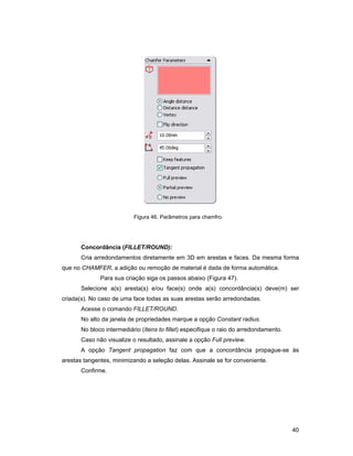 Figura 46. Parâmetros para chamfro.




       Concordância (FILLET/ROUND):
       Cria arredondamentos diretamente em 3D em arestas e faces. Da mesma forma
que no CHAMFER, a adição ou remoção de material é dada de forma automática.
              Para sua criação siga os passos abaixo (Figura 47).
       Selecione a(s) aresta(s) e/ou face(s) onde a(s) concordância(s) deve(m) ser
criada(s). No caso de uma face todas as suas arestas serão arredondadas.
       Acesse o comando FILLET/ROUND.
       No alto da janela de propriedades marque a opção Constant radius.
       No bloco intermediário (Itens to fillet) especifique o raio do arredondamento.
       Caso não visualize o resultado, assinale a opção Full preview.
       A opção Tangent propagation faz com que a concordância propague-se às
arestas tangentes, minimizando a seleção delas. Assinale se for conveniente.
       Confirme.




                                                                                        40
 
