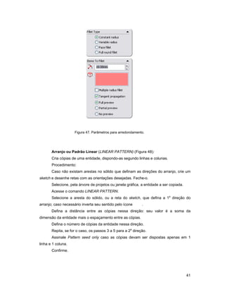 Figura 47. Parâmetros para arredondamento.




       Arranjo ou Padrão Linear (LINEAR PATTERN) (Figura 48):
       Cria cópias de uma entidade, dispondo-as segundo linhas e colunas.
       Procedimento:
       Caso não existam arestas no sólido que definam as direções do arranjo, crie um
sketch e desenhe retas com as orientações desejadas. Feche-o.
       Selecione, pela árvore de projetos ou janela gráfica, a entidade a ser copiada.
       Acesse o comando LINEAR PATTERN.
       Selecione a aresta do sólido, ou a reta do sketch, que defina a 1a direção do
arranjo; caso necessário inverta seu sentido pelo ícone      .
       Defina a distância entre as cópias nessa direção: seu valor é a soma da
dimensão da entidade mais o espaçamento entre as cópias.
       Defina o número de cópias da entidade nessa direção.
       Repita, se for o caso, os passos 3 a 5 para a 2a direção.
       Assinale Pattern seed only caso as cópias devam ser dispostas apenas em 1
linha e 1 coluna.
       Confirme.




                                                                                         41
 