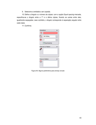 9. Selecione a entidade a ser copiada.
      10. Defina o ângulo e o número de cópias: com a opção Equal spacing marcada,
especifica-se o ângulo entre a 1a e a última cópias, ficando as outras entre elas,
igualmente espaçadas; caso contrário, o ângulo corresponde à separação angular entre
cada cópia.
      11. Confirme.




                   Figura 49. Alguns parâmetros para arranjo circular.




                                                                                 43
 