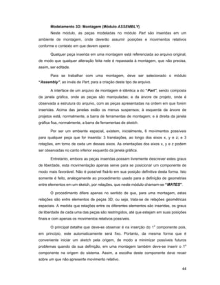 Modelamento 3D: Montagem (Módulo ASSEMBLY)
       Neste módulo, as peças modeladas no módulo Part são inseridas em um
ambiente de montagem, onde deverão assumir posições e movimentos relativos
conforme o contexto em que devem operar.

       Qualquer peça inserida em uma montagem está referenciada ao arquivo original,
de modo que qualquer alteração feita nele é repassada à montagem, que não precisa,
assim, ser editada.

       Para se trabalhar com uma montagem, deve ser selecionado o módulo
“Assembly”, ao invés de Part, para a criação deste tipo de arquivo.

       A interface de um arquivo de montagem é idêntica a do “Part”, sendo composta
da janela gráfica, onde as peças são manipuladas; e da árvore de projeto, onde é
observada a estrutura do arquivo, com as peças apresentadas na ordem em que forem
inseridas. Acima das janelas estão os menus suspensos; à esquerda da árvore de
projetos está, normalmente, a barra de ferramentas de montagem; e à direita da janela
gráfica fica, normalmente, a barra de ferramentas de sketch.

       Por ser um ambiente espacial, existem, inicialmente, 6 movimentos possíveis
para qualquer peça que for inserida: 3 translações, ao longo dos eixos x, y e z; e 3
rotações, em torno de cada um desses eixos. As orientações dos eixos x, y e z podem
ser observadas no canto inferior esquerdo da janela gráfica.

       Entretanto, embora as peças inseridas possam livremente descrever estes graus
de liberdade, esta movimentação apenas serve para se posicionar um componente de
modo mais favorável. Não é possível fixá-lo em sua posição definitiva desta forma. Isto
somente é feito, analogamente ao procedimento usado para a definição de geometrias
entre elementos em um sketch, por relações, que neste módulo chamam-se “MATES”.

       O procedimento difere apenas no sentido de que, para uma montagem, estas
relações são entre elementos de peças 3D, ou seja, trata-se de relações geométricas
espaciais. A medida que relações entre os diferentes elementos são inseridas, os graus
de liberdade de cada uma das peças são restringidos, até que estejam em suas posições
finais e com apenas os movimentos relativos possíveis.

       O principal detalhe que deve-se observar é na inserção do 1o componente pois,
em princípio, este automaticamente será fixo. Portanto, da mesma forma que é
conveniente iniciar um sketch pela origem, de modo a minimizar possíveis futuros
problemas quando da sua definição, em uma montagem também deve-se inserir o 1o
componente na origem do sistema. Assim, a escolha deste componente deve recair
sobre um que não apresente movimento relativo.

                                                                                    44
 