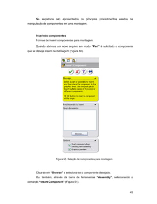 Na seqüência são apresentados os principais procedimentos usados na
manipulação de componentes em uma montagem.



       Inserindo componentes
      Formas de inserir componentes para montagem.

      Quando abrimos um novo arquivo em modo “Part” é solicitado o componente
que se deseja inserir na montagem (Figura 50).




                       Figura 50. Seleção de componentes para montagem.




       Clica-se em “Browse” e seleciona-se o componente desejado.
       Ou, também, através da barra de ferramentas “Assembly”, selecionando o
comando “Insert Component” (Figura 51).


                                                                          45
 