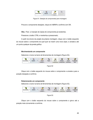 Figura 51. Seleção de componentes para montagem.



       Procure o componente desejado, clique em ABRIR e confirme com OK.



       Obs.: Para a inserção de cópias de componentes já existentes.

       Pressione o botão CTRL e mantenha-o pressionado;

       A partir da árvore de projeto da própria montagem, clique com o botão esquerdo
do mouse sobre o componente do qual quer se inserir uma nova cópia, e arraste-o até
um ponto qualquer da janela gráfica.



       Movimentando um componente

       Selecione o ícone na barra de ferramentas de montagem (Figura 52).




                                          Figura 52


       Clique com o botão esquerdo do mouse sobre o componente e arraste-o para a
posição desejada e confirme.



       Rotacionando um componente
       Selecione o ícone na barra de ferramentas de montagem (Figura 53).




                                          Figura 53


       Clique com o botão esquerdo do mouse sobre o componente e gire-o até a
posição mais conveniente e confirme.




                                                                                  46
 