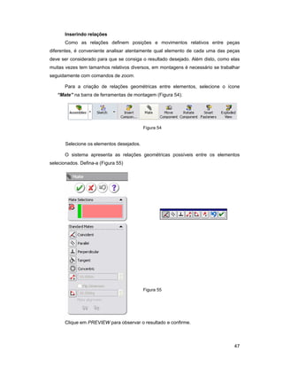 Inserindo relações
       Como as relações definem posições e movimentos relativos entre peças
diferentes, é conveniente analisar atentamente qual elemento de cada uma das peças
deve ser considerado para que se consiga o resultado desejado. Além disto, como elas
muitas vezes tem tamanhos relativos diversos, em montagens é necessário se trabalhar
seguidamente com comandos de zoom.

       Para a criação de relações geométricas entre elementos, selecione o ícone
   “Mate” na barra de ferramentas de montagem (Figura 54).




                                           Figura 54


       Selecione os elementos desejados.

       O sistema apresenta as relações geométricas possíveis entre os elementos
selecionados. Defina-a (Figura 55)




                                           Figura 55




       Clique em PREVIEW para observar o resultado e confirme.



                                                                                 47
 