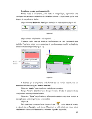 Criação de uma perspectiva explodida
            Muitas vezes é conveniente, para efeito de interpretação, representar uma
      montagem em perspectiva explodida. O Solid Works permite a criação deste tipo de vista
      através do procedimento abaixo.

            Clique no ícone “Exploded View” para a criação da vista explodida (Figura 56).




                                                Figura 56


            Clique sobre o componente a ser explodido.
            O sistema pedirá para que a direção de afastamento de cada componente seja
      definida. Para tanto, clique em um dos eixos de coordenadas para definir a direção de
      afastamento do componente (Figura 57).




Reverse
direction




                                                Figura 57


            A distância que o componente será afastado de sua posição original pode ser
      especificada abaixo da opção “reverse direction”.
            Clique em “Apply” para visualizar a explosão da montagem.
            Marque “reverse direction” caso desejar inverter a direção de afastamento do
      componente. Desmarque se necessário.
            Clique em “Done” para finalizar o afastamento desse componente e repita a
      operação para cada componente a ser explodido.
            Clique OK.
            Para observar a montagem inicial clique no ícone       , sob a árvore de projeto,
      e a janela de configurações será aberta. Clique com o botão direito do mouse sobre
      “ExplView1” e selecione “Explode” ou “Animate explode” (Figura 58).
                                                                                          48
 