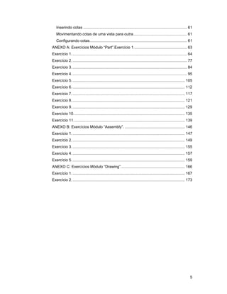 Inserindo cotas ................................................................................................. 61
   Movimentando cotas de uma vista para outra .................................................. 61
   Configurando cotas........................................................................................... 61
ANEXO A: Exercícios Módulo “Part”.Exercício 1.................................................. 63
Exercício 1. ........................................................................................................... 64
Exercício 2. ........................................................................................................... 77
Exercício 3. ........................................................................................................... 84
Exercício 4. ........................................................................................................... 95
Exercício 5. ......................................................................................................... 105
Exercício 6. ......................................................................................................... 112
Exercício 7. ......................................................................................................... 117
Exercício 8. ......................................................................................................... 121
Exercício 9. ......................................................................................................... 129
Exercício 10. ....................................................................................................... 135
Exercício 11. ....................................................................................................... 139
ANEXO B: Exercícios Módulo “Assembly”. ........................................................ 146
Exercício 1. ......................................................................................................... 147
Exercício 2. ......................................................................................................... 149
Exercício 3. ......................................................................................................... 155
Exercício 4. ......................................................................................................... 157
Exercício 5. ......................................................................................................... 159
ANEXO C: Exercícios Módulo “Drawing”............................................................ 166
Exercício 1. ......................................................................................................... 167
Exercício 2. ......................................................................................................... 173




                                                                                                                         5
 