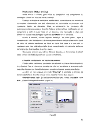 Detalhamento (Módulo Drawing)
       Neste módulo o sistema gera vistas ou perspectivas dos componentes ou
montagens criados nos módulos Part e Assembly.
       Este tipo de arquivo é semelhante a esse último, no sentido que não se trata de
um arquivo independente, mas está referenciado ao componente ou montagem que
representa.   Assim,   as   alterações   feitas   ao    componente   ou   montagem   são
automaticamente repassadas ao desenho. Pode-se também efetuar modificações em um
componente a partir de suas vistas em um desenho, pela importação e edição das
dimensões usadas em sua criação, sejam elas de “sketches” ou entidades.
       Quanto à interface, existem algumas diferenças. Na janela gráfica, agora é
representada a folha de desenho. A árvore de gerenciamento de operações mostra todas
as folhas de desenho existentes, as vistas em cada uma delas, e a que peça ou
montagem cada vista está referenciada. A sua esquerda estão, normalmente, as barras
de ferramentas de anotações, desenho e layers.
       Observa-se também que, sobre a folha de desenho, as ferramentas de sketch
estão sempre habilitadas e podem ser usadas normalmente.


       Criando e configurando um arquivo de desenho.
       Existem vários parâmetros que devem ser definidos na criação de um arquivo do
tipo Drawing. Eles se referem ao tamanho da folha, ao seu leiaute, e à representação
das vistas de desenho. A seqüência desses procedimentos está apresentada abaixo.
       Ao abrir um novo arquivo, em modo “Drawing”, é solicitada a definição do
tamanho da folha de desenho em que vamos trabalhar. Temos duas opções:
       “Standard sheet size”, que são os tamanhos de folha padrão, e “Custom sheet
size”, que são folhas personalizadas (Figura 59).




                                            Figura 59


                                                                                     50
 