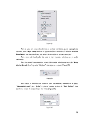 Figura 64


       Para a vista em perspectiva têm-se as opções: Isométrica, que é a posição do
desenho, e em “More views” têm-se as opções trimétrica e dimétrica, além de “Current
Model View” que é a posição em que a peça se encontra no arquivo de origem.
       Para uma pré-visualização da vista a ser inserida, seleciona-se a opção
“Preview”.
       Para que sejam inseridas vistas a partir da primeira, seleciona-se a opção “Auto-
start projected view”, na caixa “Options”, e arrasta-se o mouse (Figura 65).




                                           Figura 65


       Para definir o tamanho das vistas na folha de desenho, seleciona-se a opção
“Use custom scale”, em “Scale”, e clica-se na seta ao lado de “User Defined” para
escolher a escala de apresentação das vistas (Figura 66).




                                           Figura 66


                                                                                     54
 