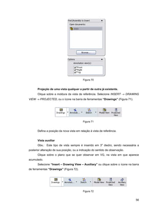Figura 70


       Projeção de uma vista qualquer a partir de outra já existente.
       Clique sobre a moldura da vista de referência. Selecione INSERT → DRAWING
VIEW → PROJECTED, ou o ícone na barra de ferramentas “Drawings” (Figura 71).




                                           Figura 71


       Defina a posição da nova vista em relação à vista de referência.


       Vista auxiliar
       Obs.: Este tipo de vista sempre é inserido em 3o diedro, sendo necessária a
posterior alteração de sua posição, ou a indicação do sentido de observação.
       Clique sobre o plano que se quer observar em VG, na vista em que aparece
acumulado.
       Selecione “Insert – Drawing View – Auxiliary” ou clique sobre o ícone na barra
de ferramentas “Drawings” (Figura 72).




                                           Figura 72


                                                                                  56
 