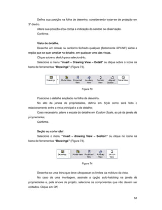 Defina sua posição na folha de desenho, considerando tratar-se de projeção em
 o
3 diedro.
       Altere sua posição e/ou corrija a indicação do sentido de observação.
       Confirme.


       Vista de detalhe.
       Desenhe um círculo ou contorno fechado qualquer (ferramenta SPLINE) sobre a
região que se quer ampliar no detalhe, em qualquer uma das vistas.
       Clique sobre o sketch para selecioná-lo;
       Selecione o menu “insert – Drawing View – Detail” ou clique sobre o ícone na
barra de ferramentas “Drawings” (Figura 73).




                                            Figura 73


       Posicione o detalhe ampliado na folha de desenho;
       No alto da janela de propriedades, defina em Style como será feito o
relacionamento entre a vista principal e a de detalhe;
       Caso necessário, altere a escala do detalhe em Custom Scale, ao pé da janela de
propriedades;
       Confirme.


       Seção ou corte total
       Selecione o menu “Insert – drawing View – Section” ou clique no ícone na
barra de ferramentas “Drawings” (Figura 74).




                                            Figura 74


       Desenha-se uma linha que deve ultrapassar os limites da moldura da vista.
       No caso de uma montagem, assinale a opção auto-hatching na janela de
propriedades e, pela árvore de projeto, selecione os componentes que não devem ser
cortados. Clique em OK;



                                                                                   57
 