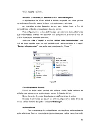Clique DELETE e confirme.


      Definindo a “visualização” de linhas ocultas e arestas tangentes
      A representação de linhas ocultas e arestas tangentes nas vistas geradas
depende de configuração, e se dá de forma independente para cada delas.
      As chamadas arestas tangentes servem para indicar início e fim de
concordâncias, e não são empregadas em desenho técnico.
      Para configurar ambos os tipos de linhas siga o procedimento abaixo, observando
que vistas criadas a partir de outra assumem suas configurações. Selecione a vista em
que as modificações devem ser efetuadas;
      Selecione “View – Display” e assinale “Hidden lines visible/removed” para
que as linhas ocultas sejam ou não representadas, respectivamente; e a opção
“Tangent edges removed”, para ocultar as arestas tangentes (Figura 77).




                                           Figura 77


      Editando vistas de desenho
      Embora as vistas sejam geradas pelo sistema, muitas vezes precisam ser
editadas para adequarem-se a determinadas normas de desenho técnico.
      Novos elementos devem ser desenhados com as ferramentas de sketch.
      No caso de elementos que devem ser omitidos, clique com o botão direito do
mouse sobre o elemento desejado, e selecione “Hide edge”.


      Movendo vistas
             Esta movimentação fica restringida pela manutenção do alinhamento entre
vistas adjacentes. Assim, a movimentação de uma delas pode implicar na movimentação


                                                                                  59
 