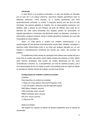 Introdução
       O Solid Works é um programa paramétrico, ou seja, ele identifica as intenções
que se quer dar a um esboço preliminar, assumindo relações geométricas entre os
diferentes   elementos.   Como     exemplo,   se   o   usuário   representou   uma   linha
aproximadamente horizontal, ou vertical, o programa assume que ela deve ter esta
orientação. Isto garante agilidade no trabalho, sem as preocupações excessivas com
detalhes. Após o esboço ter sido refinado, ele pode ser definido como parte de um
elemento 3D, onde outras dimensões e/ou relações possam ser adicionadas. As
relações geométricas e dimensões dos elementos podem ser alteradas, removidas ou
adicionadas a qualquer momento, sendo o modelo paramétrico atualizado sem que haja
necessidade de várias edições.
       Assim, no Solid Works o usuário cria modelos tridimensionais, e as
representações 2D são geradas automaticamente a partir deles. Modelos, montagens e
desenhos estão referenciados entre si, de modo que qualquer alteração em um dos
módulos é automaticamente transferida aos demais que, assim, não precisam ser
editados.
       O modelamento é feito através de operações entre sólidos mais simples até que a
forma final do modelo seja obtida. Esses sólidos simples são referidos no Solid Works
como features (entidades). Elas podem ser criadas diretamente em 3D, como
concordâncias e chanfros, ou, e principalmente, por meio de sketches (croquis), que é
uma representação 2D de uma seção ou perfil. Uma entidade pode ser criada por adição
ou remoção de material, através de qualquer uma das duas formas.


       Configurações de unidades e atalhos do teclado.
       Unidades:
       Para especificar um sistema de unidades:
       1. Clique em Tools, Options, Document Properties, Units.
       2. Sob Unit system, selecione uma das seguintes opções:
       MKS (Meter, Kilogram, second)
       CGS (centimeter, gram, second)
       MMGS (milimeter, gram, second)
       IPS (inch, Pound, second)
       3. Clique em OK.


       Atalhos do teclado:
       São listados em seguida os atalhos de teclado predefinidos para as opções de
visualização.

                                                                                        6
 