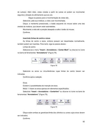 de outra(s). Além disto, vistas criadas a partir de outras só podem se movimentar
segundo a direção do alinhamento que as une.
                 Segue os passos para a movimentação de vistas são.
       Selecione, pela sua moldura, a vista a ser movimentada;
       Clique, e mantenha pressionado, o botão esquerdo do mouse sobre uma das
arestas da moldura, que devem estar assinaladas;
       Movimente a vista até a posição desejada e solte o botão do mouse;
       Confirme.


       Inserindo linhas de centro e eixos
       As linhas de centro e eixos, embora possam ser desenhadas normalmente,
também podem ser inseridas. Para tanto, siga os passos abaixo.
       Linhas de centro
       Seleciona-se o menu “Insert – Annotations – Center Mark” ou clica-se no ícone
na barra de ferramentas “Annotations” (Figura 78).




                                            Figura 78


       Selecione os arcos ou circunferências cujas linhas de centro devem ser
indicadas.
       Confirme após a seleção.


       Eixos
       Existem 2 possibilidades de inserção de eixos.
       Modo 1: Insere os eixos apenas em elementos especificados.
       Selecione “Insert – Annotations – Centerline” ou clica-se no ícone na barra de
ferramentas “Annotations” (Figura 79).




                                            Figura 79


       Clique sobre ambas as geratrizes-limite dos cilindros ou cones cujos eixos devem
ser indicados.
       Confirme.
                                                                                    60
 