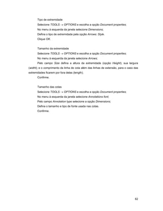 Tipo de extremidade
       Selecione TOOLS → OPTIONS e escolha a opção Document properties;
       No menu à esquerda da janela selecione Dimensions;
       Defina o tipo de extremidade pela opção Arrows: Style.
       Clique OK.


       Tamanho da extremidade
       Selecione TOOLS → OPTIONS e escolha a opção Document properties;
       No menu à esquerda da janela selecione Arrows;
       Pelo campo Size defina a altura da extremidade (opção Height); sua largura
(widht); e o comprimento da linha de cota além das linhas de extensão, para o caso das
extremidades ficarem por fora delas (length);
       Confirme.


       Tamanho das cotas
       Selecione TOOLS → OPTIONS e escolha a opção Document properties;
       No menu à esquerda da janela selecione Annotations font;
       Pelo campo Annotation type selecione a opção Dimensions;
       Defina o tamanho e tipo de fonte usada nas cotas.
       Confirme.




                                                                                   62
 