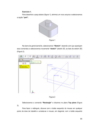 Exercício 1.
       Para desenhar a peça abaixo (figura 1), abrimos um novo arquivo e selecionamos
a opção “part”.




                                          Figura 1


       Na barra de gerenciamento, selecionamos “Sketch”, fazendo com que apareçam
seus comandos e selecionamos novamente “sketch” (sketch 2D, ao lado de sketch 3D)
(Figura 2).




                                          Figura 2


       Selecionamos o comando “Rectangle” e clicamos no plano Top plane (Figura
3).
       Para fazer o retângulo, clica-se com o botão esquerdo do mouse em qualquer
ponto da área de trabalho e arrasta-se o mouse, em diagonal, com o botão esquerdo



                                                                                  64
 