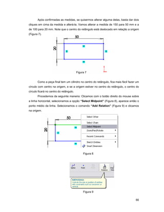 Após confirmadas as medidas, se quisermos alterar alguma delas, basta dar dois
cliques em cima da medida e alterá-la. Vamos alterar a medida de 150 para 50 mm e a
de 100 para 20 mm. Note que o centro do retângulo está deslocado em relação a origem
(Figura 7).




                                         Figura 7


       Como a peça final tem um cilindro no centro do retângulo, fica mais fácil fazer um
círculo com centro na origem, e se a origem estiver no centro do retângulo, o centro do
círculo ficará no centro do retângulo.
       Procedemos da seguinte maneira: Clicamos com o botão direito do mouse sobre
a linha horizontal, selecionamos a opção “Select Midpoint” (Figura 8), aparece então o
ponto médio da linha. Selecionamos o comando “Add Relation” (Figura 9) e clicamos
na origem.




                                              Figura 8




                                              Figura 9

                                                                                      66
 
