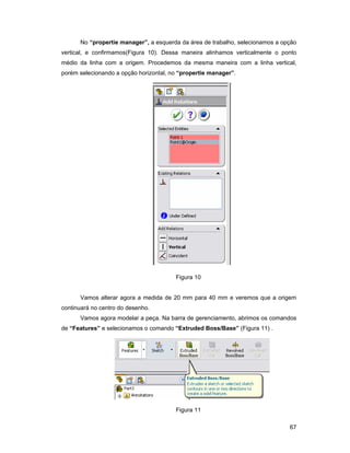 No “propertie manager”, a esquerda da área de trabalho, selecionamos a opção
vertical, e confirmamos(Figura 10). Dessa maneira alinhamos verticalmente o ponto
médio da linha com a origem. Procedemos da mesma maneira com a linha vertical,
porém selecionando a opção horizontal, no “propertie manager”.




                                        Figura 10


      Vamos alterar agora a medida de 20 mm para 40 mm e veremos que a origem
continuará no centro do desenho.
      Vamos agora modelar a peça. Na barra de gerenciamento, abrimos os comandos
de “Features” e selecionamos o comando “Extruded Boss/Base” (Figura 11) .




                                        Figura 11

                                                                               67
 