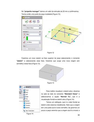 No “propertie manager” damos um valor de extrusão de 20 mm e confirmamos.
       Temos então uma parte da peça modelada (Figura 12).




                                            Figura 12


       Fazemos um novo sketch na face superior da peça selecionando o comando
“sketch” e selecionando essa face. Veremos que surge uma nova origem (em
vermelho) nessa face (Figura 13).




                                            Figura 13




                                           Para melhor visualizar o sketch ativo, clicamos
                                    na seta ao lado do comando “Standard Views” e
                                    selecionamos a opção “Normal To”, que é a
                                    visualização frontal ao sketch ativo (Figura 14).
                                           Temos um retângulo, que é a vista frontal ao
                                    sketch onde estamos trabalhando. Note que a origem
                                    tem uma parte azul e outra vermelha. Se girarmos um
                                    pouco a peça veremos que a origem azul é a inicial, e

             Figura 14
                                                                                        68
 