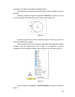 a vermelha é a do sketch onde estamos trabalhando agora.
       Dica: Para girar a peça basta manter pressionado o botão de rolagem do mouse e
arrasta-lo.
       Deixando o desenho na opção de visualização “Normal To”, fazemos um círculo
no centro na origem e dimensionamos com um raio de 30 mm (Figura 15).




                                           Figura 15


       O símbolo que aparece no centro do desenho da figura 15 indica que o centro do
círculo é coincidente com a origem.
       Vamos modelar esse círculo. Para melhor visualização vamos selecionar a opção
isométrica. Para isso podemos agir como na figura 14 ou selecionar o modo de
visualização na área de trabalho clicando na seta ao lado do nome da vista (Figura 16).




                                           Figura 16


       Vamos novamente em Features – Extrude Boss/Base e teremos a situação da
figura 17.

                                                                                      69
 